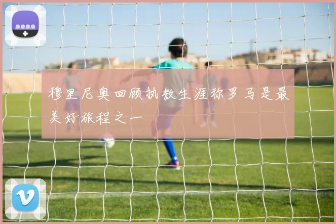 穆里尼奥回顾执教生涯称罗马是最美好旅程之一