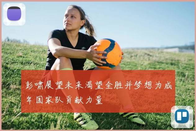 彭啸展望未来渴望全胜并梦想为成年国家队贡献力量
