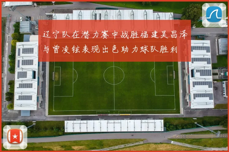 辽宁队在潜力赛中战胜福建吴昌泽与曾凌铉表现出色助力球队胜利